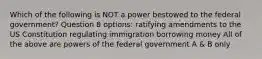 Which of the following is NOT a power bestowed to the federal government? Question 8 options: ratifying amendments to the US Constitution regulating immigration borrowing money All of the above are powers of the federal government A & B only