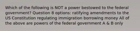 Which of the following is NOT a power bestowed to the federal government? Question 8 options: ratifying amendments to the US Constitution regulating immigration borrowing money All of the above are powers of the federal government A & B only