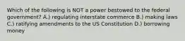 Which of the following is NOT a power bestowed to the federal government? A.) regulating interstate commerce B.) making laws C.) ratifying amendments to the US Constitution D.) borrowing money