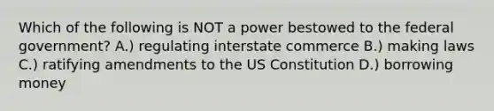 Which of the following is NOT a power bestowed to the federal government? A.) regulating interstate commerce B.) making laws C.) ratifying amendments to the <a href='https://www.questionai.com/knowledge/koEeQKlIbP-us-constitution' class='anchor-knowledge'>us constitution</a> D.) borrowing money