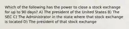 Which of the following has the power to close a stock exchange for up to 90 days? A) The president of the United States B) The SEC C) The Administrator in the state where that stock exchange is located D) The president of that stock exchange