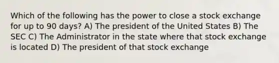 Which of the following has the power to close a stock exchange for up to 90 days? A) The president of the United States B) The SEC C) The Administrator in the state where that stock exchange is located D) The president of that stock exchange