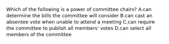 Which of the following is a power of committee chairs? A.can determine the bills the committee will consider B.can cast an absentee vote when unable to attend a meeting C.can require the committee to publish all members' votes D.can select all members of the committee