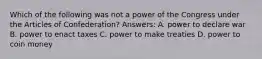 Which of the following was not a power of the Congress under the Articles of Confederation? Answers: A. power to declare war B. power to enact taxes C. power to make treaties D. power to coin money