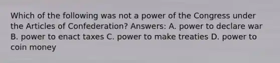 Which of the following was not a power of the Congress under the Articles of Confederation? Answers: A. power to declare war B. power to enact taxes C. power to make treaties D. power to coin money