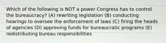 Which of the following is NOT a power Congress has to control the bureaucracy? (A) rewriting legislation (B) conducting hearings to oversee the enforcement of laws (C) firing the heads of agencies (D) approving funds for bureaucratic programs (E) redistributing bureau responsibilities