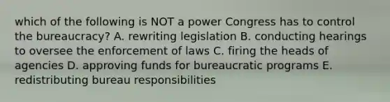 which of the following is NOT a power Congress has to control the bureaucracy? A. rewriting legislation B. conducting hearings to oversee the enforcement of laws C. firing the heads of agencies D. approving funds for bureaucratic programs E. redistributing bureau responsibilities