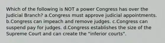 Which of the following is NOT a power Congress has over the Judicial Branch? a.Congress must approve judicial appointments. b.Congress can impeach and remove judges. c.Congress can suspend pay for judges. d.Congress establishes the size of the Supreme Court and can create the "inferior courts".