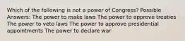 Which of the following is not a power of Congress? Possible Answers: The power to make laws The power to approve treaties The power to veto laws The power to approve presidential appointments The power to declare war