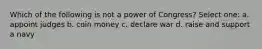 Which of the following is not a power of Congress? Select one: a. appoint judges b. coin money c. declare war d. raise and support a navy