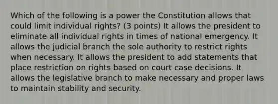 Which of the following is a power the Constitution allows that could limit individual rights? (3 points) It allows the president to eliminate all individual rights in times of national emergency. It allows the judicial branch the sole authority to restrict rights when necessary. It allows the president to add statements that place restriction on rights based on court case decisions. It allows the legislative branch to make necessary and proper laws to maintain stability and security.