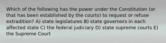 Which of the following has the power under the Constitution (or that has been established by the courts) to request or refuse extradition? A) state legislatures B) state governors in each affected state C) the federal judiciary D) state supreme courts E) the Supreme Court