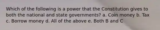 Which of the following is a power that the Constitution gives to both the national and state governments? a. Coin money b. Tax c. Borrow money d. All of the above e. Both B and C