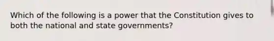 Which of the following is a power that the Constitution gives to both the national and state governments?