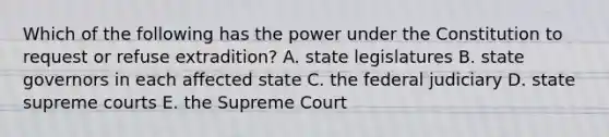 Which of the following has the power under the Constitution to request or refuse extradition? A. state legislatures B. state governors in each affected state C. the federal judiciary D. state supreme courts E. the Supreme Court