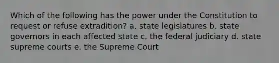 Which of the following has the power under the Constitution to request or refuse extradition? a. state legislatures b. state governors in each affected state c. the federal judiciary d. state supreme courts e. the Supreme Court