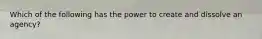 Which of the following has the power to create and dissolve an agency?