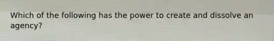 Which of the following has the power to create and dissolve an agency?