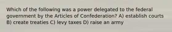 Which of the following was a power delegated to the federal government by the Articles of Confederation? A) establish courts B) create treaties C) levy taxes D) raise an army