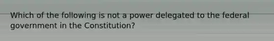 Which of the following is not a power delegated to the federal government in the Constitution?