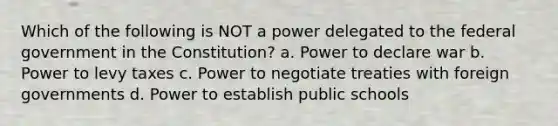 Which of the following is NOT a power delegated to the federal government in the Constitution? a. Power to declare war b. Power to levy taxes c. Power to negotiate treaties with foreign governments d. Power to establish public schools