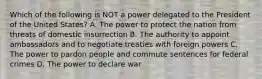 Which of the following is NOT a power delegated to the President of the United States? A. The power to protect the nation from threats of domestic insurrection B. The authority to appoint ambassadors and to negotiate treaties with foreign powers C. The power to pardon people and commute sentences for federal crimes D. The power to declare war