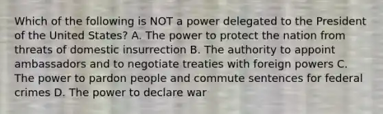 Which of the following is NOT a power delegated to the President of the United States? A. The power to protect the nation from threats of domestic insurrection B. The authority to appoint ambassadors and to negotiate treaties with foreign powers C. The power to pardon people and commute sentences for federal crimes D. The power to declare war