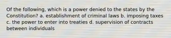 Of the following, which is a power denied to the states by the Constitution? a. establishment of criminal laws b. imposing taxes c. the power to enter into treaties d. supervision of contracts between individuals