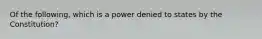 Of the following, which is a power denied to states by the Constitution?