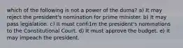 which of the following is not a power of the duma? a) It may reject the president's nomination for prime minister. b) It may pass legislation. c) It must confi1m the president's nominations to the Constitutional Court. d) It must approve the budget. e) It may impeach the president.