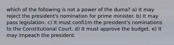 which of the following is not a power of the duma? a) It may reject the president's nomination for prime minister. b) It may pass legislation. c) It must confi1m the president's nominations to the Constitutional Court. d) It must approve the budget. e) It may impeach the president.