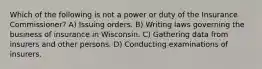 Which of the following is not a power or duty of the Insurance Commissioner? A) Issuing orders. B) Writing laws governing the business of insurance in Wisconsin. C) Gathering data from insurers and other persons. D) Conducting examinations of insurers.