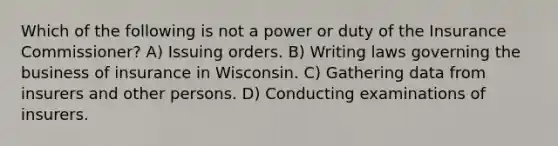 Which of the following is not a power or duty of the Insurance Commissioner? A) Issuing orders. B) Writing laws governing the business of insurance in Wisconsin. C) Gathering data from insurers and other persons. D) Conducting examinations of insurers.