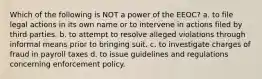 Which of the following is NOT a power of the EEOC? a. to file legal actions in its own name or to intervene in actions filed by third parties. b. to attempt to resolve alleged violations through informal means prior to bringing suit. c. to investigate charges of fraud in payroll taxes d. to issue guidelines and regulations concerning enforcement policy.