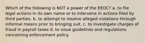 Which of the following is NOT a power of the EEOC? a. to file legal actions in its own name or to intervene in actions filed by third parties. b. to attempt to resolve alleged violations through informal means prior to bringing suit. c. to investigate charges of fraud in payroll taxes d. to issue guidelines and regulations concerning enforcement policy.