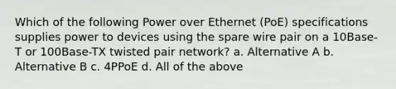 Which of the following Power over Ethernet (PoE) specifications supplies power to devices using the spare wire pair on a 10Base-T or 100Base-TX twisted pair network? a. Alternative A b. Alternative B c. 4PPoE d. All of the above