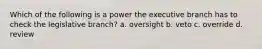 Which of the following is a power the executive branch has to check the legislative branch? a. oversight b. veto c. override d. review