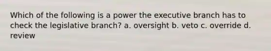 Which of the following is a power the executive branch has to check the legislative branch? a. oversight b. veto c. override d. review