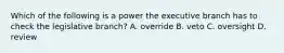 Which of the following is a power the executive branch has to check the legislative branch? A. override B. veto C. oversight D. review