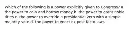 Which of the following is a power explicitly given to Congress? a. the power to coin and borrow money b. the power to grant noble titles c. the power to override a presidential veto with a simple majority vote d. the power to enact ex post facto laws