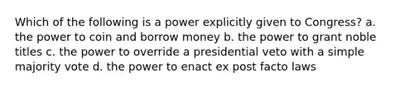 Which of the following is a power explicitly given to Congress? a. the power to coin and borrow money b. the power to grant noble titles c. the power to override a presidential veto with a simple majority vote d. the power to enact ex post facto laws