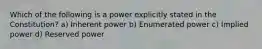 Which of the following is a power explicitly stated in the Constitution? a) Inherent power b) Enumerated power c) Implied power d) Reserved power