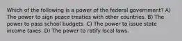 Which of the following is a power of the federal government? A) The power to sign peace treaties with other countries. B) The power to pass school budgets. C) The power to issue state income taxes. D) The power to ratify local laws.