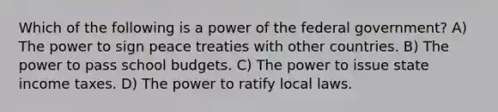 Which of the following is a power of the federal government? A) The power to sign peace treaties with other countries. B) The power to pass school budgets. C) The power to issue state income taxes. D) The power to ratify local laws.