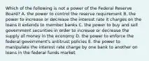 Which of the following is not a power of the Federal Reserve Board? A. the power to control the reserve requirement B. the power to increase or decrease the interest rate it charges on the loans it extends to member banks C. the power to buy and sell government securities in order to increase or decrease the supply of money in the economy D. the power to enforce the federal government's antitrust policies E. the power to manipulate the interest rate charge by one bank to another on loans in the federal funds market