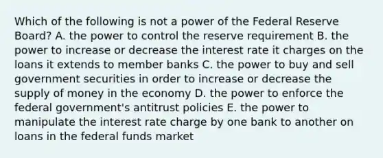 Which of the following is not a power of the Federal Reserve Board? A. the power to control the reserve requirement B. the power to increase or decrease the interest rate it charges on the loans it extends to member banks C. the power to buy and sell government securities in order to increase or decrease the supply of money in the economy D. the power to enforce the federal government's antitrust policies E. the power to manipulate the interest rate charge by one bank to another on loans in the federal funds market