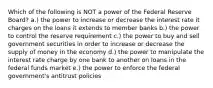 Which of the following is NOT a power of the Federal Reserve Board? a.) the power to increase or decrease the interest rate it charges on the loans it extends to member banks b.) the power to control the reserve requirement c.) the power to buy and sell government securities in order to increase or decrease the supply of money in the economy d.) the power to manipulate the interest rate charge by one bank to another on loans in the federal funds market e.) the power to enforce the federal government's antitrust policies