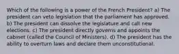 Which of the following is a power of the French President? a) The president can veto legislation that the parliament has approved. b) The president can dissolve the legislature and call new elections. c) The president directly governs and appoints the cabinet (called the Council of Ministers). d) The president has the ability to overturn laws and declare them unconstitutional.