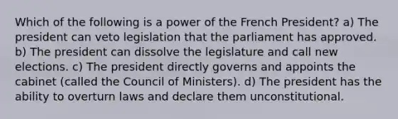 Which of the following is a power of the French President? a) The president can veto legislation that the parliament has approved. b) The president can dissolve the legislature and call new elections. c) The president directly governs and appoints the cabinet (called the Council of Ministers). d) The president has the ability to overturn laws and declare them unconstitutional.