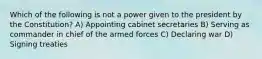 Which of the following is not a power given to the president by the Constitution? A) Appointing cabinet secretaries B) Serving as commander in chief of the armed forces C) Declaring war D) Signing treaties